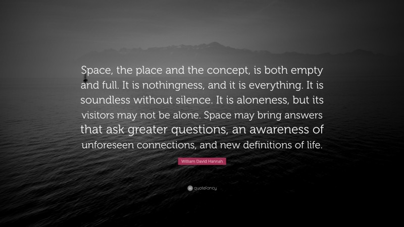 William David Hannah Quote: “Space, the place and the concept, is both empty and full. It is nothingness, and it is everything. It is soundless without silence. It is aloneness, but its visitors may not be alone. Space may bring answers that ask greater questions, an awareness of unforeseen connections, and new definitions of life.”