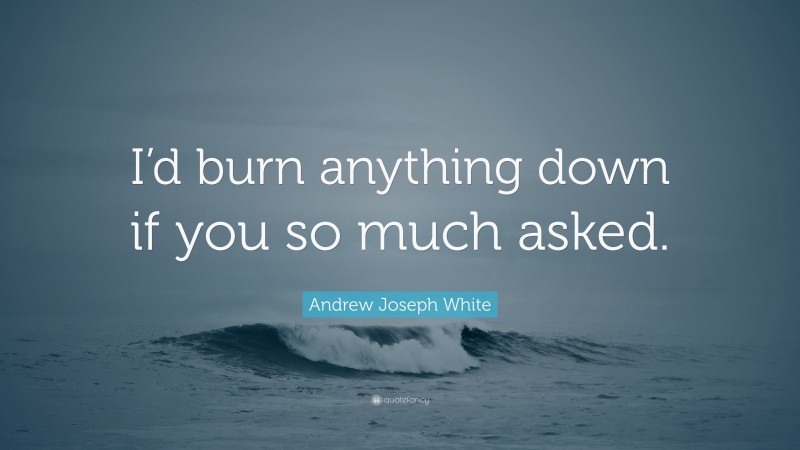 Andrew Joseph White Quote: “I’d burn anything down if you so much asked.”