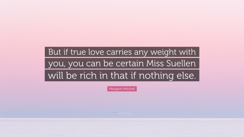 Margaret Mitchell Quote: “But if true love carries any weight with you, you can be certain Miss Suellen will be rich in that if nothing else.”