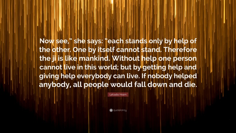 Lafcadio Hearn Quote: “Now see,” she says: “each stands only by help of the other. One by itself cannot stand. Therefore the ji is like mankind. Without help one person cannot live in this world; but by getting help and giving help everybody can live. If nobody helped anybody, all people would fall down and die.”