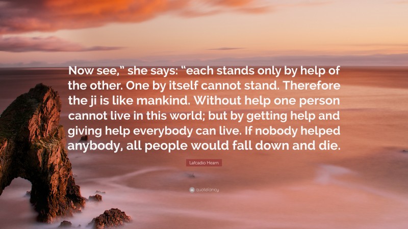 Lafcadio Hearn Quote: “Now see,” she says: “each stands only by help of the other. One by itself cannot stand. Therefore the ji is like mankind. Without help one person cannot live in this world; but by getting help and giving help everybody can live. If nobody helped anybody, all people would fall down and die.”