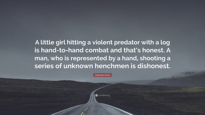 Gabrielle Zevin Quote: “A little girl hitting a violent predator with a log is hand-to-hand combat and that’s honest. A man, who is represented by a hand, shooting a series of unknown henchmen is dishonest.”