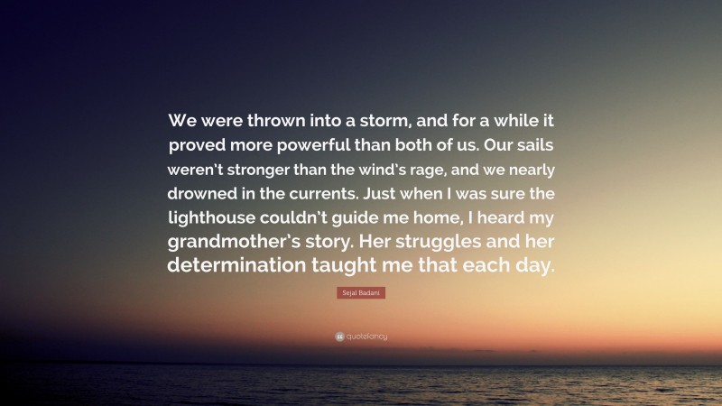 Sejal Badani Quote: “We were thrown into a storm, and for a while it proved more powerful than both of us. Our sails weren’t stronger than the wind’s rage, and we nearly drowned in the currents. Just when I was sure the lighthouse couldn’t guide me home, I heard my grandmother’s story. Her struggles and her determination taught me that each day.”