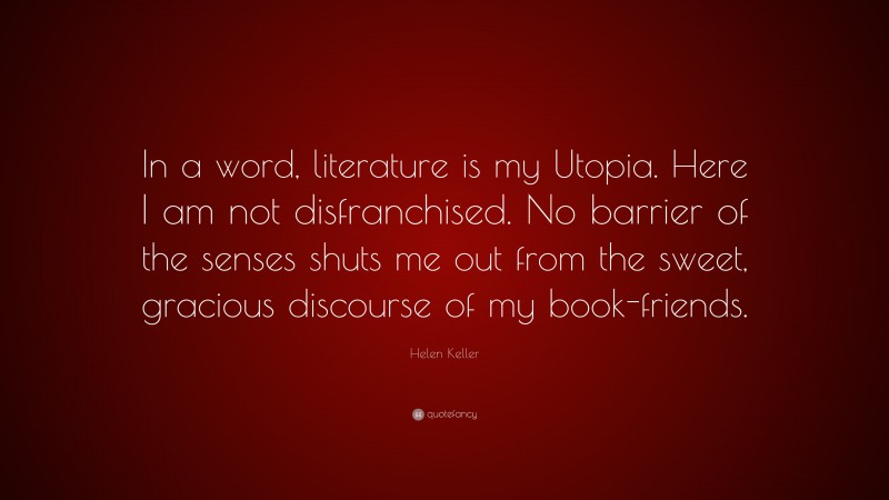 Helen Keller Quote: “In a word, literature is my Utopia. Here I am not disfranchised. No barrier of the senses shuts me out from the sweet, gracious discourse of my book-friends.”