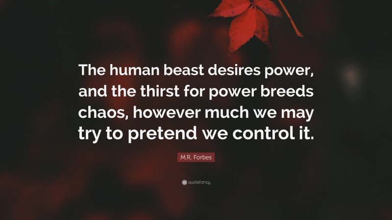 M.R. Forbes Quote: “The human beast desires power, and the thirst for power breeds chaos, however much we may try to pretend we control it.”