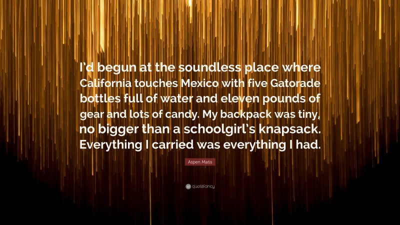 Aspen Matis Quote: “I’d begun at the soundless place where California touches Mexico with five Gatorade bottles full of water and eleven pounds of gear and lots of candy. My backpack was tiny, no bigger than a schoolgirl’s knapsack. Everything I carried was everything I had.”