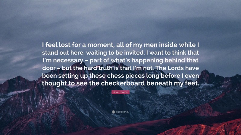 Angel Lawson Quote: “I feel lost for a moment, all of my men inside while I stand out here, waiting to be invited. I want to think that I’m necessary – part of what’s happening behind that door – but the hard truth is that I’m not. The Lords have been setting up these chess pieces long before I even thought to see the checkerboard beneath my feet.”