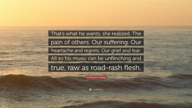 Kristopher Triana Quote: “That’s what he wants, she realized. The pain of others. Our suffering. Our heartache and regrets. Our grief and fear. All so his music can be unflinching and true, raw as road-rash flesh.”