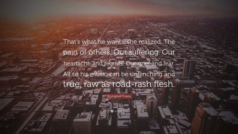 Kristopher Triana Quote: “That’s what he wants, she realized. The pain of others. Our suffering. Our heartache and regrets. Our grief and fear. All so his music can be unflinching and true, raw as road-rash flesh.”