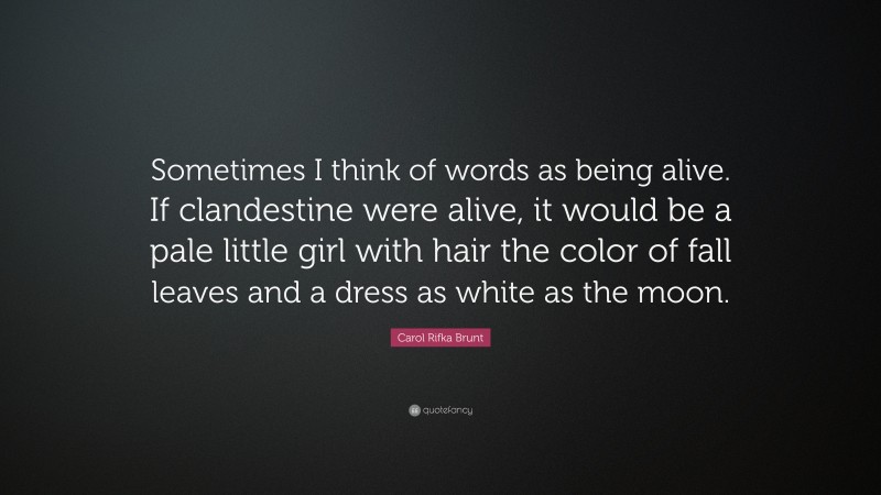 Carol Rifka Brunt Quote: “Sometimes I think of words as being alive. If clandestine were alive, it would be a pale little girl with hair the color of fall leaves and a dress as white as the moon.”