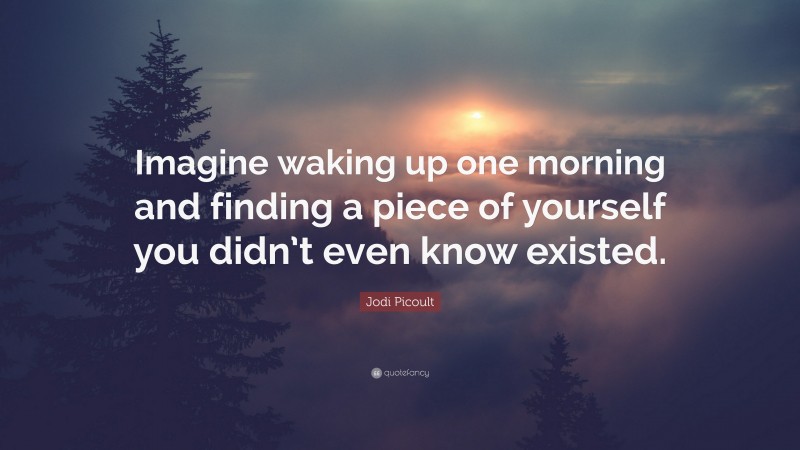 Jodi Picoult Quote: “Imagine waking up one morning and finding a piece of yourself you didn’t even know existed.”