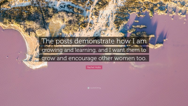Rachel Hollis Quote: “The posts demonstrate how I am growing and learning, and I want them to grow and encourage other women too.”