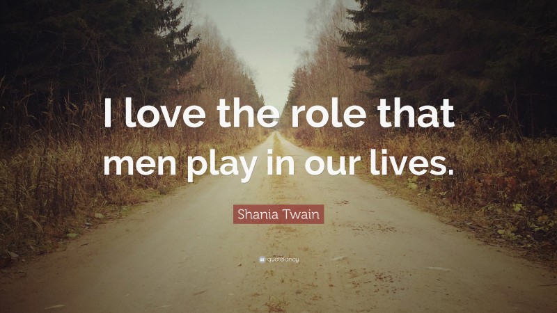 Shania Twain Quote: “I love the role that men play in our lives.”