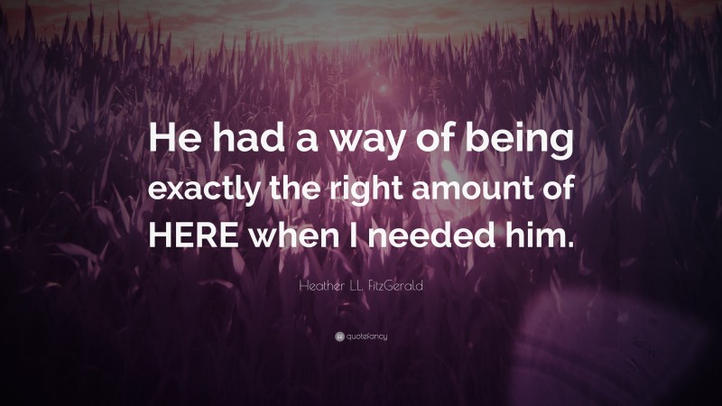 Heather L.L. FitzGerald Quote: “He had a way of being exactly the right amount of HERE when I needed him.”