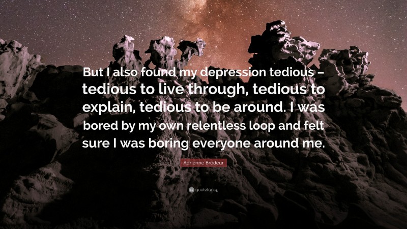 Adrienne Brodeur Quote: “But I also found my depression tedious – tedious to live through, tedious to explain, tedious to be around. I was bored by my own relentless loop and felt sure I was boring everyone around me.”