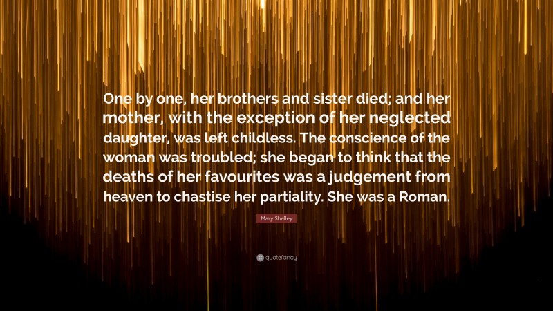 Mary Shelley Quote: “One by one, her brothers and sister died; and her mother, with the exception of her neglected daughter, was left childless. The conscience of the woman was troubled; she began to think that the deaths of her favourites was a judgement from heaven to chastise her partiality. She was a Roman.”