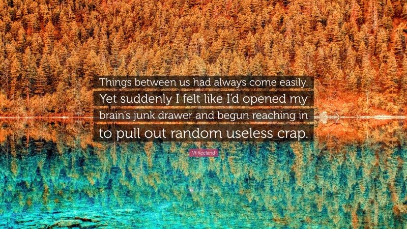 Vi Keeland Quote: “Things between us had always come easily. Yet suddenly I felt like I’d opened my brain’s junk drawer and begun reaching in to pull out random useless crap.”