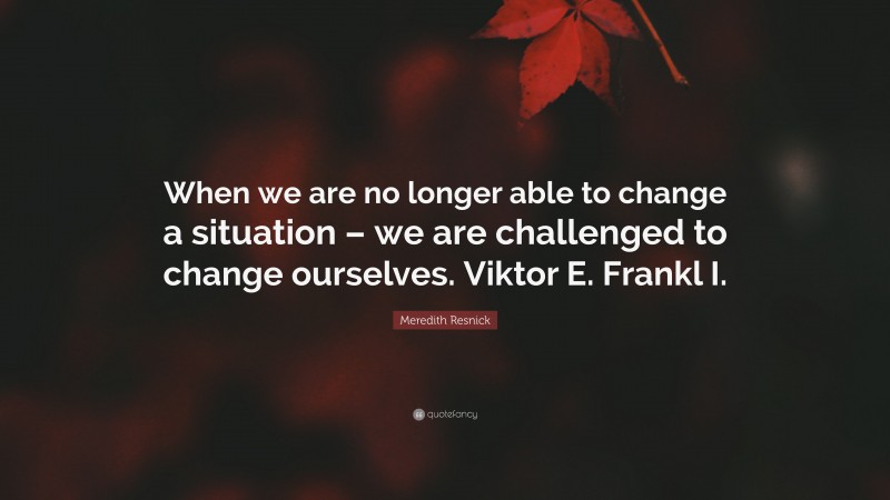 Meredith Resnick Quote: “When we are no longer able to change a situation – we are challenged to change ourselves. Viktor E. Frankl I.”