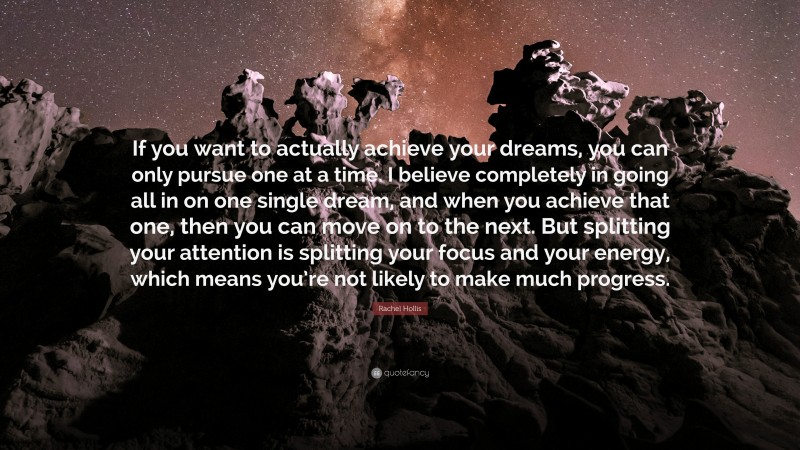 Rachel Hollis Quote: “If you want to actually achieve your dreams, you can only pursue one at a time. I believe completely in going all in on one single dream, and when you achieve that one, then you can move on to the next. But splitting your attention is splitting your focus and your energy, which means you’re not likely to make much progress.”