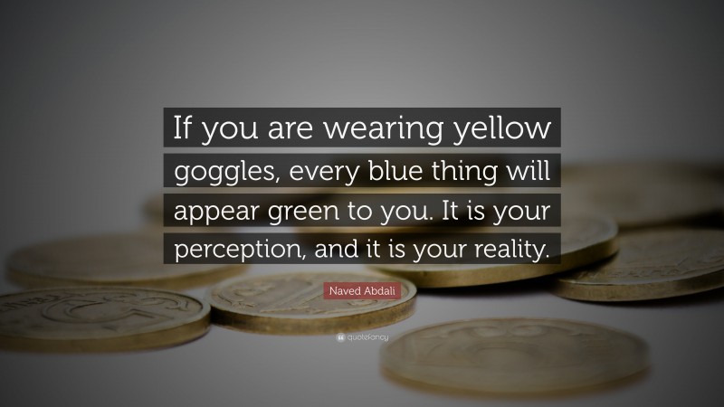 Naved Abdali Quote: “If you are wearing yellow goggles, every blue thing will appear green to you. It is your perception, and it is your reality.”