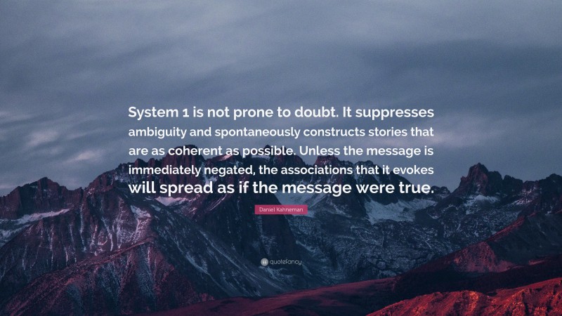 Daniel Kahneman Quote: “System 1 is not prone to doubt. It suppresses ambiguity and spontaneously constructs stories that are as coherent as possible. Unless the message is immediately negated, the associations that it evokes will spread as if the message were true.”