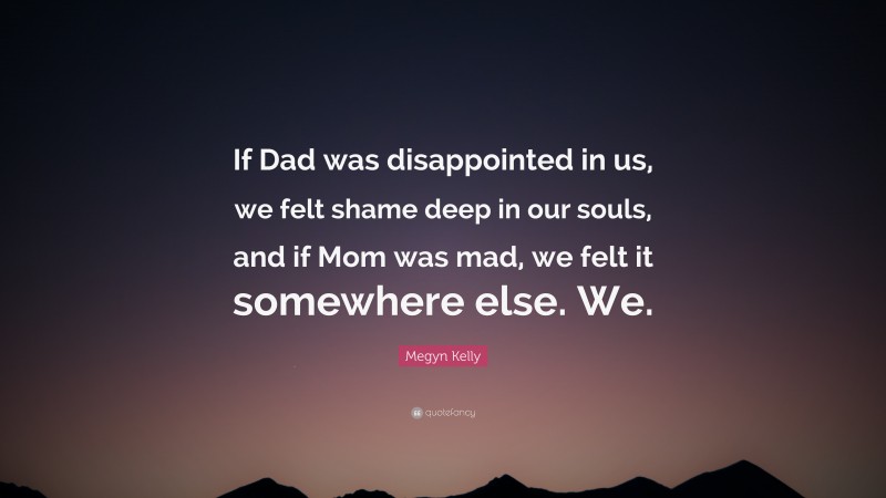 Megyn Kelly Quote: “If Dad was disappointed in us, we felt shame deep in our souls, and if Mom was mad, we felt it somewhere else. We.”