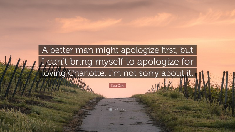 Sara Cate Quote: “A better man might apologize first, but I can’t bring myself to apologize for loving Charlotte. I’m not sorry about it.”