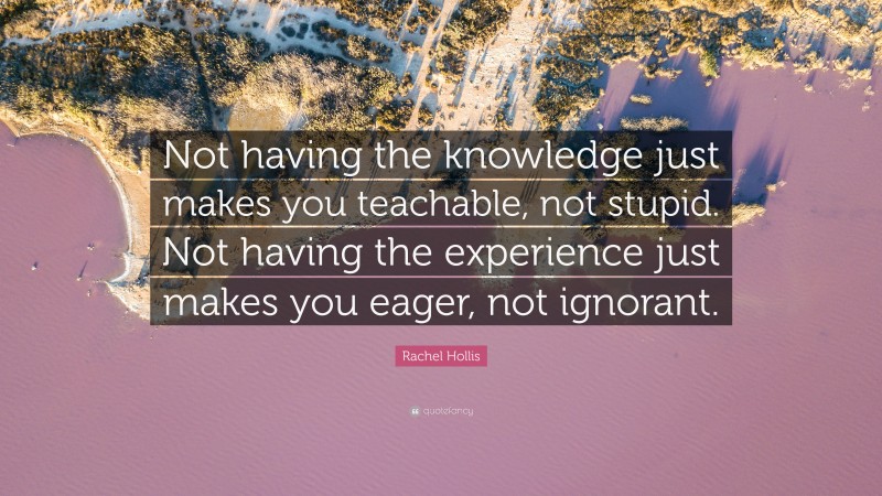 Rachel Hollis Quote: “Not having the knowledge just makes you teachable, not stupid. Not having the experience just makes you eager, not ignorant.”