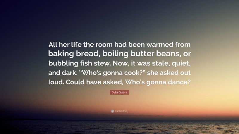 Delia Owens Quote: “All her life the room had been warmed from baking bread, boiling butter beans, or bubbling fish stew. Now, it was stale, quiet, and dark. “Who’s gonna cook?” she asked out loud. Could have asked, Who’s gonna dance?”