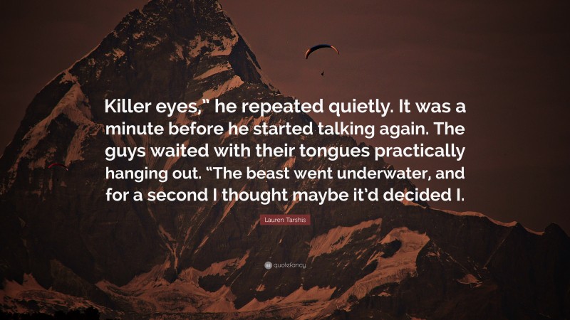 Lauren Tarshis Quote: “Killer eyes,” he repeated quietly. It was a minute before he started talking again. The guys waited with their tongues practically hanging out. “The beast went underwater, and for a second I thought maybe it’d decided I.”