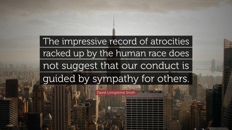 David Livingstone Smith Quote: “The impressive record of atrocities racked up by the human race does not suggest that our conduct is guided by sympathy for others.”