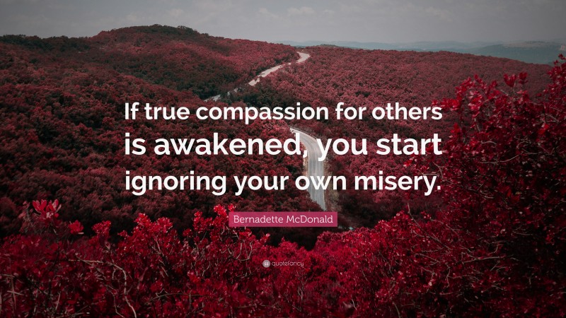 Bernadette McDonald Quote: “If true compassion for others is awakened, you start ignoring your own misery.”