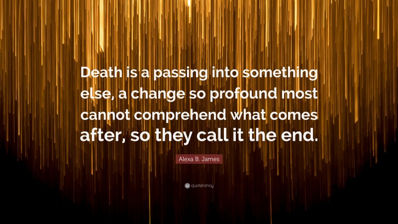 Alexa B. James Quote: “Death is a passing into something else, a change so profound most cannot comprehend what comes after, so they call it the end.”