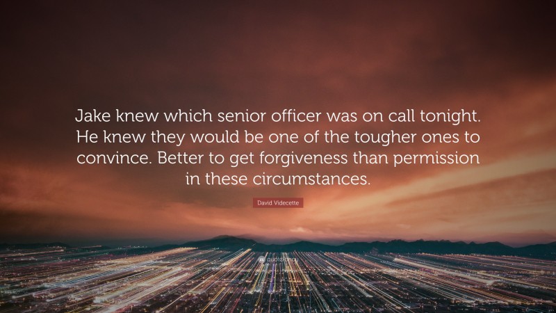 David Videcette Quote: “Jake knew which senior officer was on call tonight. He knew they would be one of the tougher ones to convince. Better to get forgiveness than permission in these circumstances.”