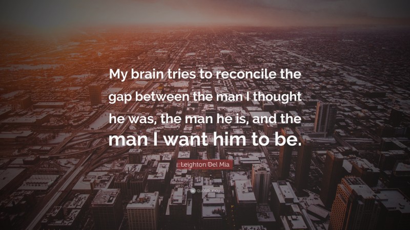Leighton Del Mia Quote: “My brain tries to reconcile the gap between the man I thought he was, the man he is, and the man I want him to be.”