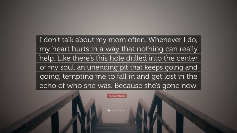 Ashley Poston Quote: “I don’t talk about my mom often. Whenever I do, my heart hurts in a way that nothing can really help. Like there’s this hole drilled into the center of my soul, an unending pit that keeps going and going, tempting me to fall in and get lost in the echo of who she was. Because she’s gone now.”