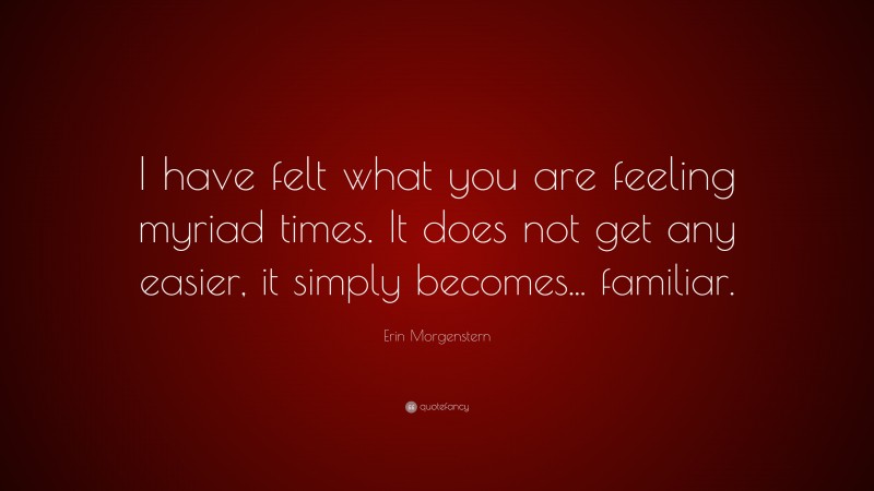 Erin Morgenstern Quote: “I have felt what you are feeling myriad times. It does not get any easier, it simply becomes... familiar.”