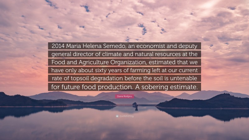 Diana Rodgers Quote: “2014 Maria Helena Semedo, an economist and deputy general director of climate and natural resources at the Food and Agriculture Organization, estimated that we have only about sixty years of farming left at our current rate of topsoil degradation before the soil is untenable for future food production. A sobering estimate.”