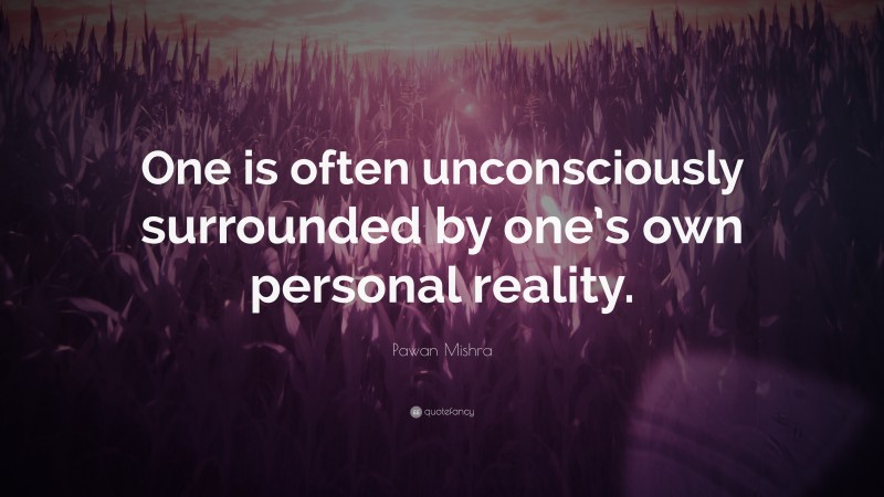 Pawan Mishra Quote: “One is often unconsciously surrounded by one’s own personal reality.”