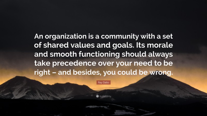 Ray Dalio Quote: “An organization is a community with a set of shared values and goals. Its morale and smooth functioning should always take precedence over your need to be right – and besides, you could be wrong.”