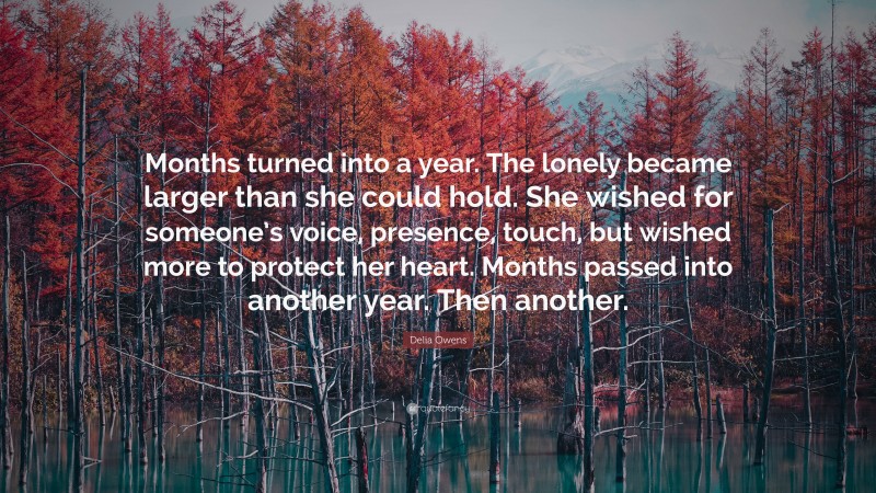 Delia Owens Quote: “Months turned into a year. The lonely became larger than she could hold. She wished for someone’s voice, presence, touch, but wished more to protect her heart. Months passed into another year. Then another.”