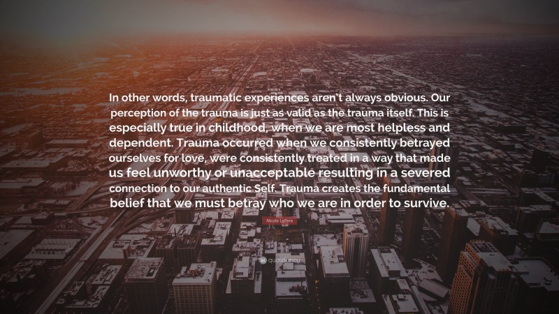 Nicole LePera Quote: “In other words, traumatic experiences aren’t always obvious. Our perception of the trauma is just as valid as the trauma itself. This is especially true in childhood, when we are most helpless and dependent. Trauma occurred when we consistently betrayed ourselves for love, were consistently treated in a way that made us feel unworthy or unacceptable resulting in a severed connection to our authentic Self. Trauma creates the fundamental belief that we must betray who we are in order to survive.”