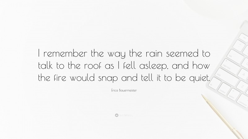 Erica Bauermeister Quote: “I remember the way the rain seemed to talk to the roof as I fell asleep, and how the fire would snap and tell it to be quiet.”