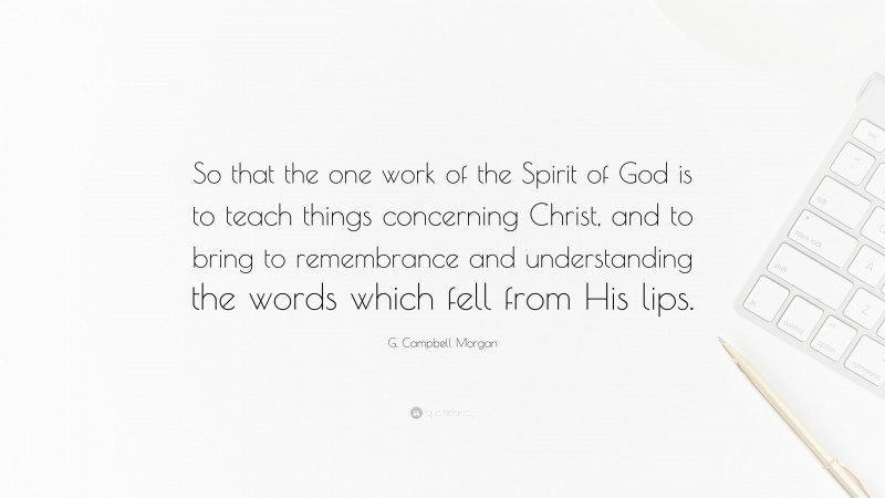 G. Campbell Morgan Quote: “So that the one work of the Spirit of God is to teach things concerning Christ, and to bring to remembrance and understanding the words which fell from His lips.”