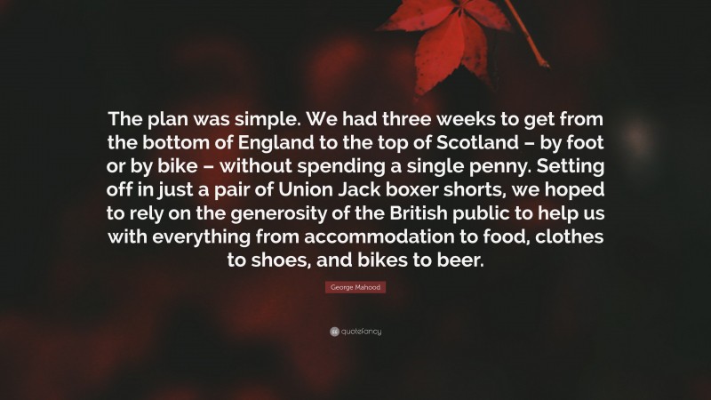 George Mahood Quote: “The plan was simple. We had three weeks to get from the bottom of England to the top of Scotland – by foot or by bike – without spending a single penny. Setting off in just a pair of Union Jack boxer shorts, we hoped to rely on the generosity of the British public to help us with everything from accommodation to food, clothes to shoes, and bikes to beer.”