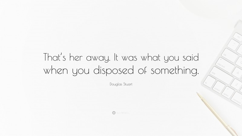 Douglas Stuart Quote: “That’s her away. It was what you said when you disposed of something.”