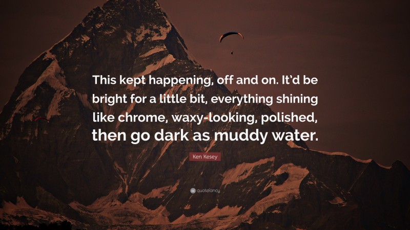 Ken Kesey Quote: “This kept happening, off and on. It’d be bright for a little bit, everything shining like chrome, waxy-looking, polished, then go dark as muddy water.”