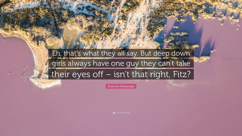 Shannon Messenger Quote: “Eh, that’s what they all say. But deep down girls always have one guy they can’t take their eyes off – isn’t that right, Fitz?”