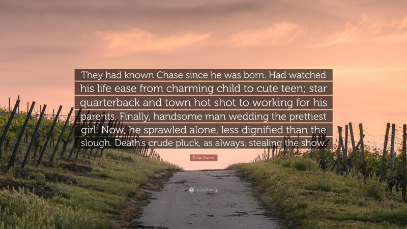 Delia Owens Quote: “They had known Chase since he was born. Had watched his life ease from charming child to cute teen; star quarterback and town hot shot to working for his parents. Finally, handsome man wedding the prettiest girl. Now, he sprawled alone, less dignified than the slough. Death’s crude pluck, as always, stealing the show.”