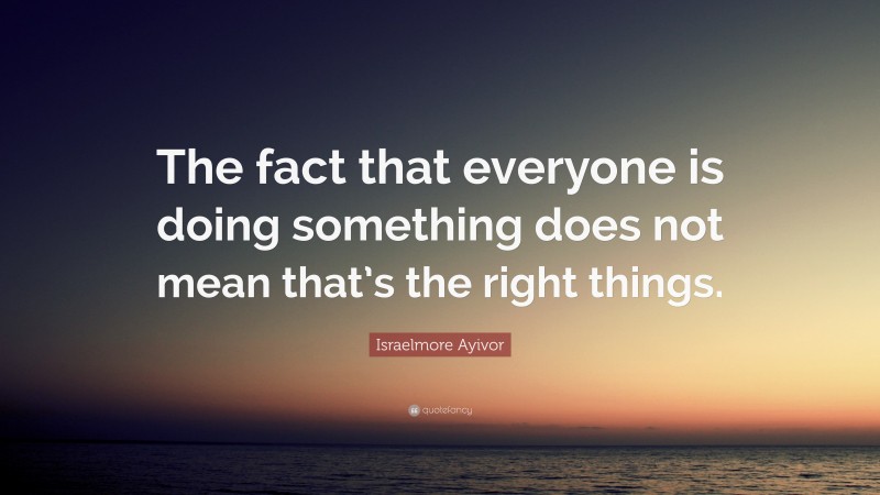 Israelmore Ayivor Quote: “The fact that everyone is doing something does not mean that’s the right things.”